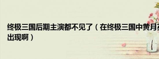 终极三国后期主演都不见了（在终极三国中黄月英什么时候出现啊）