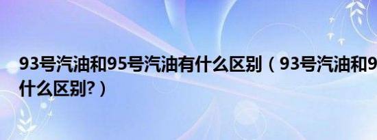 93号汽油和95号汽油有什么区别（93号汽油和95号汽油有什么区别?）