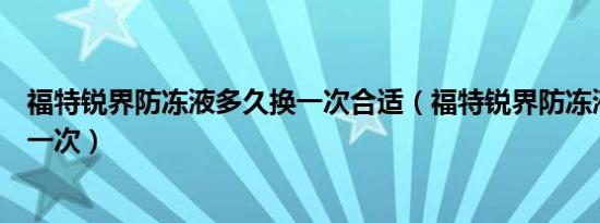 福特锐界防冻液多久换一次合适（福特锐界防冻液多久更换一次）