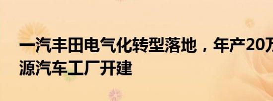 一汽丰田电气化转型落地，年产20万辆新能源汽车工厂开建