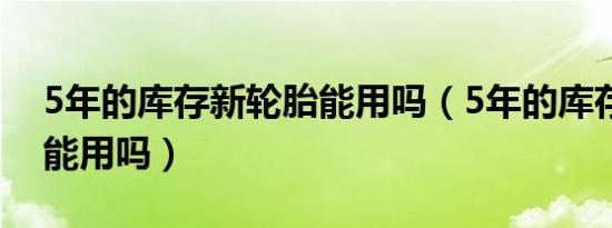 5年的库存新轮胎能用吗（5年的库存新轮胎能用吗）