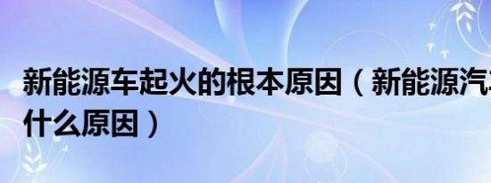 新能源车起火的根本原因（新能源汽车起火是什么原因）