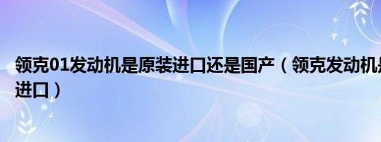 领克01发动机是原装进口还是国产（领克发动机是国产还是进口）