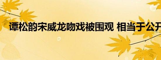 谭松韵宋威龙吻戏被围观 相当于公开处刑