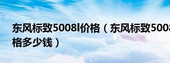 东风标致5008l价格（东风标致5008新款价格多少钱）