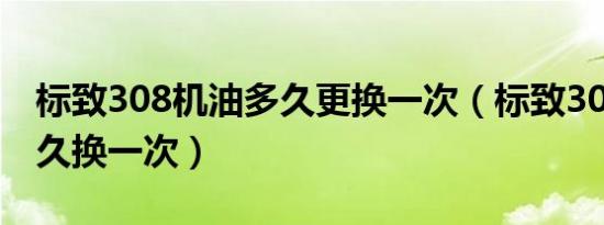 标致308机油多久更换一次（标致308机油多久换一次）