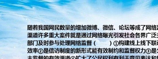 随着我国网民数量的增加微博、微信、论坛等成了网络监督、舆论监督的重要渠道许多重大案件就是通过网络曝光引发社会各界广泛关注继而促使国家相关部门及时参与处理网络监督（　　）①构建线上线下联动平台提升了国家治理效率②是信访制度的新形式能有效制约和监督权力③是公民行使监督权参与民主监督的有效渠道④扩大了公民权利有利于意见表达和集中民智A.①③B.（②④C. ②③D. ③④","title_text":"随着我国网民数量的增加微博、微信、论坛等成了网络监督、舆论监督的重要渠道