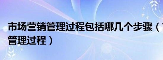 市场营销管理过程包括哪几个步骤（市场营销管理过程）