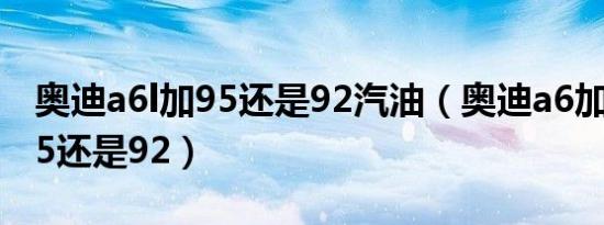 奥迪a6l加95还是92汽油（奥迪a6加什么油95还是92）