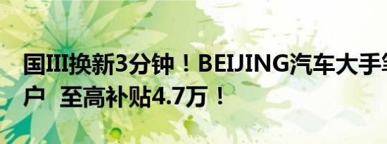 国III换新3分钟！BEIJING汽车大手笔回馈用户  至高补贴4.7万！