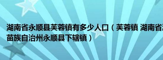 湖南省永顺县芙蓉镇有多少人口（芙蓉镇 湖南省湘西土家族苗族自治州永顺县下辖镇）