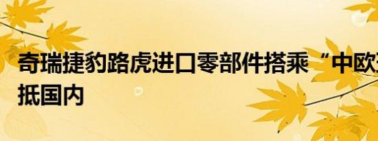 奇瑞捷豹路虎进口零部件搭乘“中欧班列”运抵国内