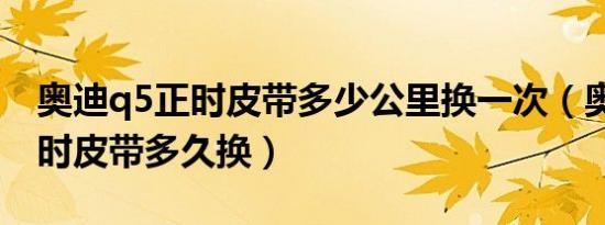 奥迪q5正时皮带多少公里换一次（奥迪q5正时皮带多久换）