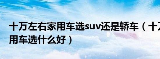 十万左右家用车选suv还是轿车（十万左右家用车选什么好）