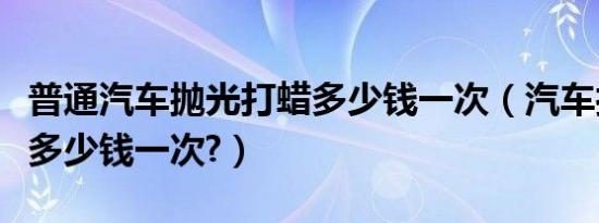 普通汽车抛光打蜡多少钱一次（汽车打蜡抛光多少钱一次?）