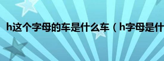 h这个字母的车是什么车（h字母是什么车）