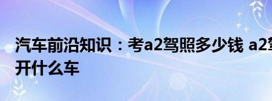 汽车前沿知识：考a2驾照多少钱 a2驾照可以开什么车