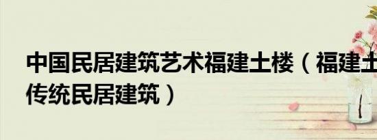 中国民居建筑艺术福建土楼（福建土楼 中国传统民居建筑）