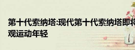 第十代索纳塔:现代第十代索纳塔即将上市 外观运动年轻