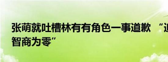 张萌就吐槽林有有角色一事道歉 “追剧追到智商为零”