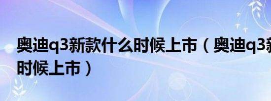 奥迪q3新款什么时候上市（奥迪q3新款什么时候上市）