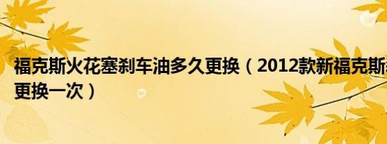 福克斯火花塞刹车油多久更换（2012款新福克斯刹车油多久更换一次）