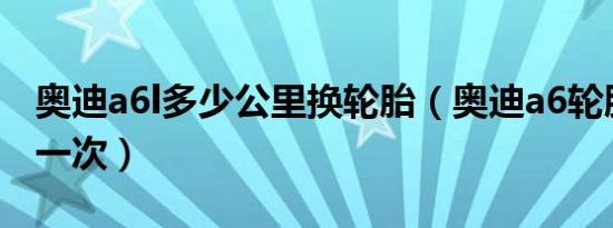 奥迪a6l多少公里换轮胎（奥迪a6轮胎多久换一次）