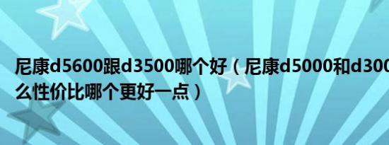 尼康d5600跟d3500哪个好（尼康d5000和d3000区别是什么性价比哪个更好一点）