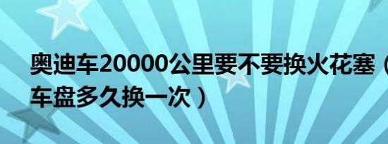 奥迪车20000公里要不要换火花塞（奥迪刹车盘多久换一次）