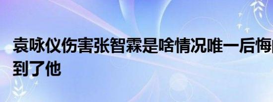 袁咏仪伤害张智霖是啥情况唯一后悔的是伤害到了他