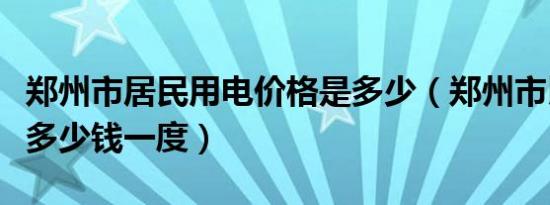 郑州市居民用电价格是多少（郑州市民用电价多少钱一度）