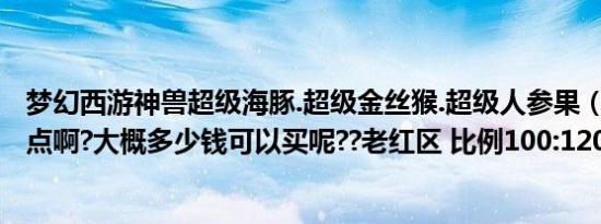 梦幻西游神兽超级海豚.超级金丝猴.超级人参果（~~哪个好点啊?大概多少钱可以买呢??老红区 比例100:1200~~~）