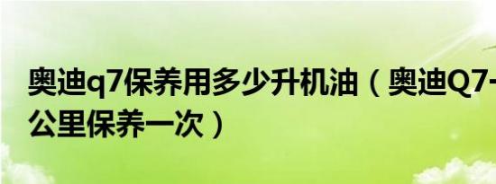 奥迪q7保养用多少升机油（奥迪Q7一般多少公里保养一次）