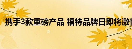 携手3款重磅产品 福特品牌日即将激情来袭