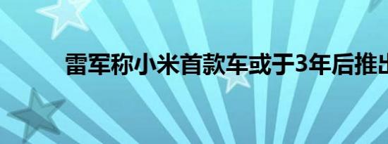 雷军称小米首款车或于3年后推出