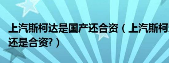 上汽斯柯达是国产还合资（上汽斯柯达是国产还是合资?）