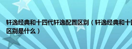 轩逸经典和十四代轩逸配置区别（轩逸经典和十四代轩逸的区别是什么）