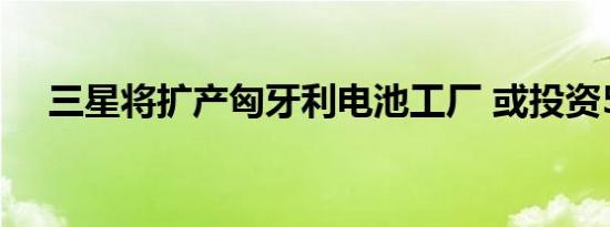 三星将扩产匈牙利电池工厂 或投资55亿