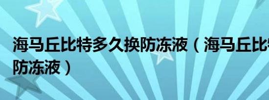 海马丘比特多久换防冻液（海马丘比特多久换防冻液）