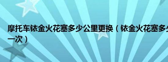 摩托车铱金火花塞多少公里更换（铱金火花塞多少公里更换一次）