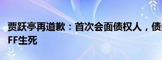 贾跃亭再道歉：首次会面债权人，债务重组定FF生死