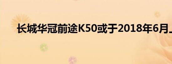 长城华冠前途K50或于2018年6月上市