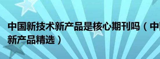 中国新技术新产品是核心期刊吗（中国新技术新产品精选）