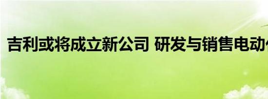 吉利或将成立新公司 研发与销售电动化车型