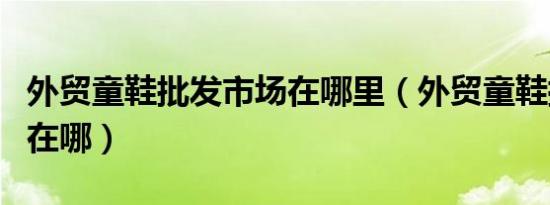 外贸童鞋批发市场在哪里（外贸童鞋批发市场在哪）