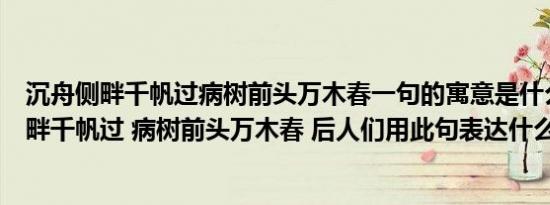 沉舟侧畔千帆过病树前头万木春一句的寓意是什么（沉舟侧畔千帆过 病树前头万木春 后人们用此句表达什么意思）