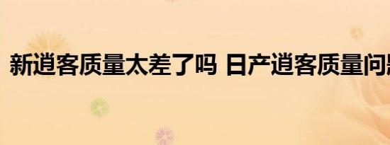 新逍客质量太差了吗 日产逍客质量问题爆发