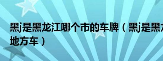 黑j是黑龙江哪个市的车牌（黑j是黑龙江哪个地方车）