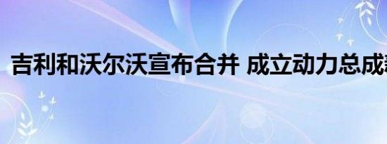 吉利和沃尔沃宣布合并 成立动力总成新公司