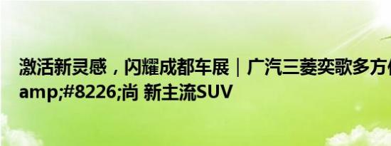 激活新灵感，闪耀成都车展｜广汽三菱奕歌多方位诠释实&#8226;尚 新主流SUV